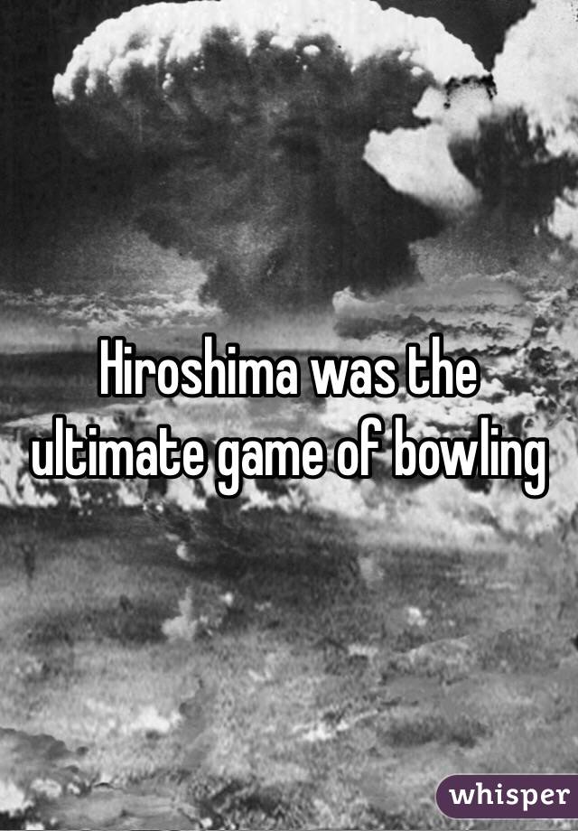Hiroshima was the ultimate game of bowling