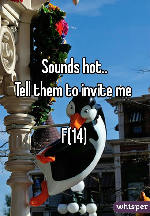 Sounds hot..
Tell them to invite me 

F(14)