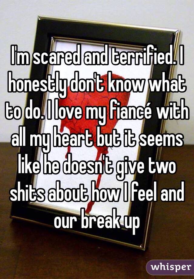 I'm scared and terrified. I honestly don't know what to do. I love my fiancé with all my heart but it seems like he doesn't give two shits about how I feel and our break up