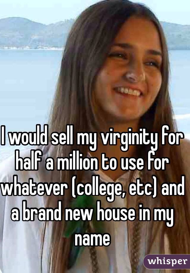 I would sell my virginity for half a million to use for whatever (college, etc) and a brand new house in my name