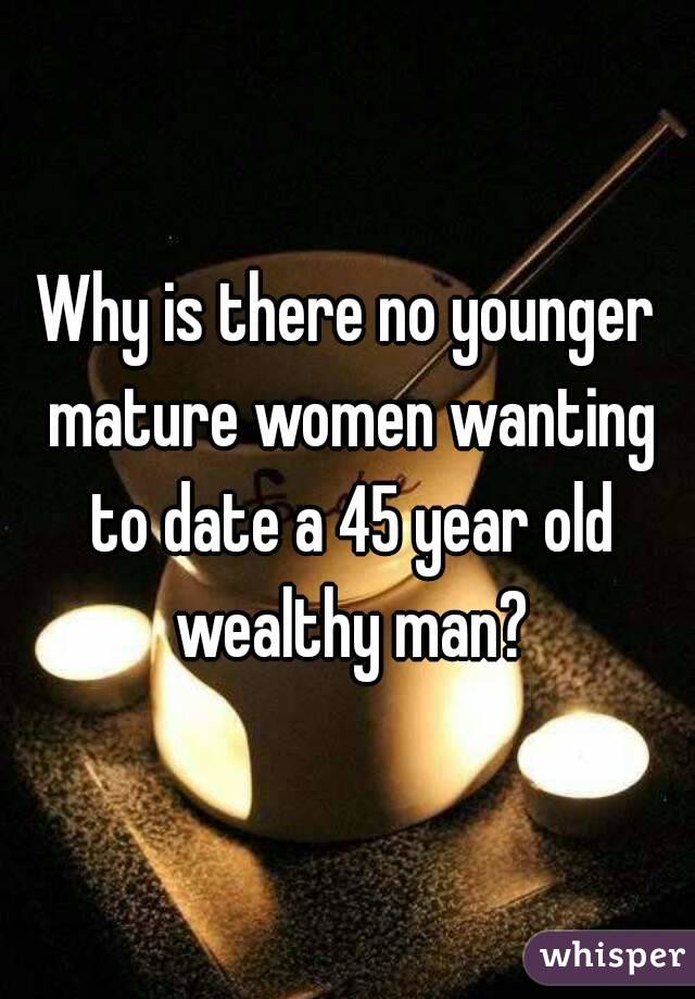 Why is there no younger mature women wanting to date a 45 year old wealthy man?