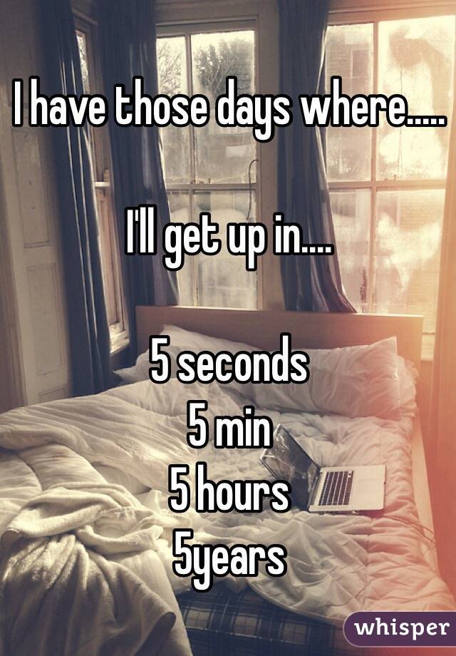 I have those days where.....

I'll get up in....

5 seconds 
5 min
5 hours 
5years