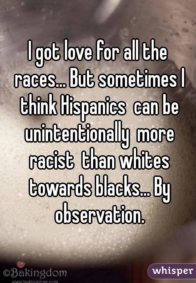 I got love for all the races... But sometimes I think Hispanics  can be unintentionally  more racist  than whites towards blacks... By observation.