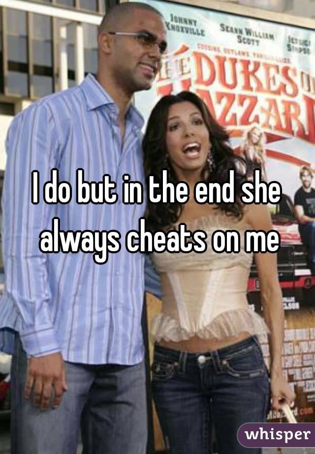 I do but in the end she always cheats on me