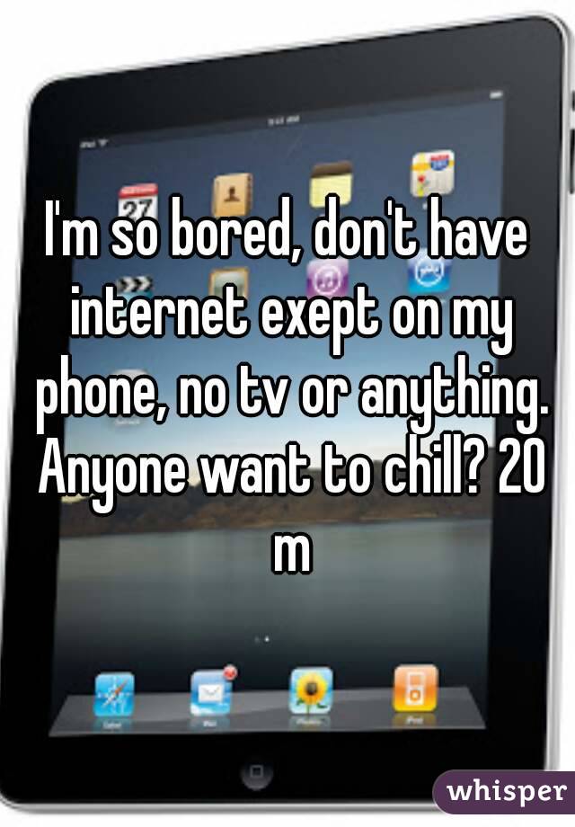 I'm so bored, don't have internet exept on my phone, no tv or anything. Anyone want to chill? 20 m