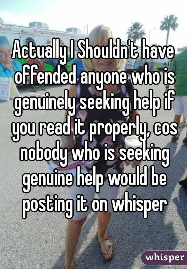Actually I Shouldn't have offended anyone who is genuinely seeking help if you read it properly, cos nobody who is seeking genuine help would be posting it on whisper