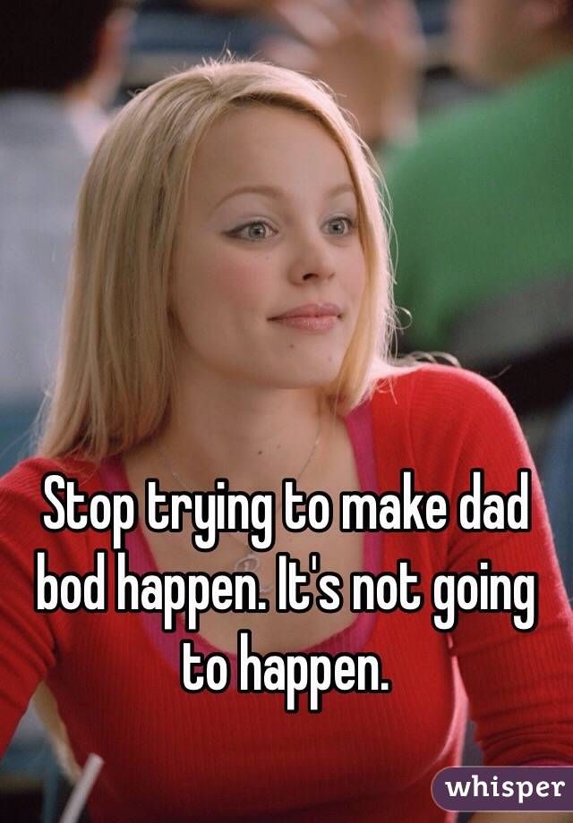Stop trying to make dad bod happen. It's not going to happen. 