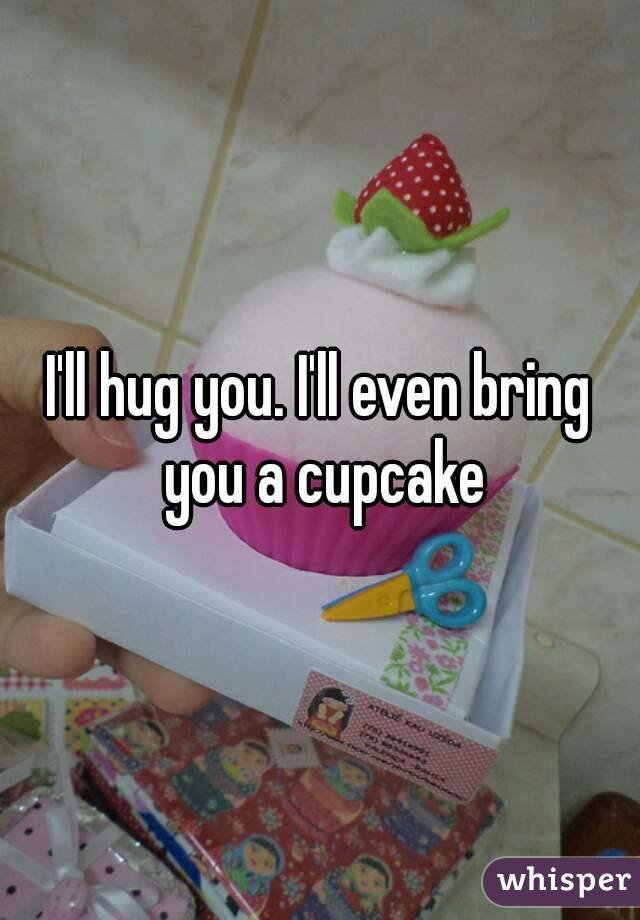 I'll hug you. I'll even bring you a cupcake