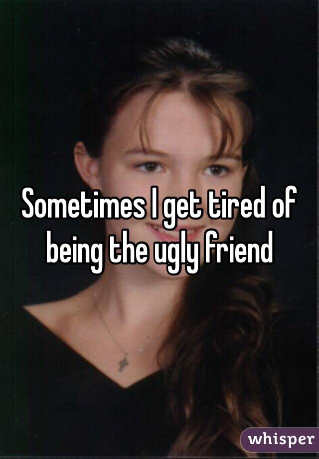 Sometimes I get tired of being the ugly friend 