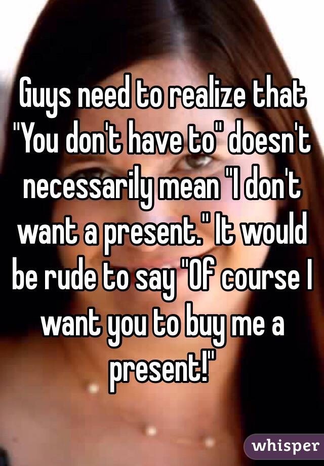 Guys need to realize that "You don't have to" doesn't necessarily mean "I don't want a present." It would be rude to say "Of course I want you to buy me a present!"