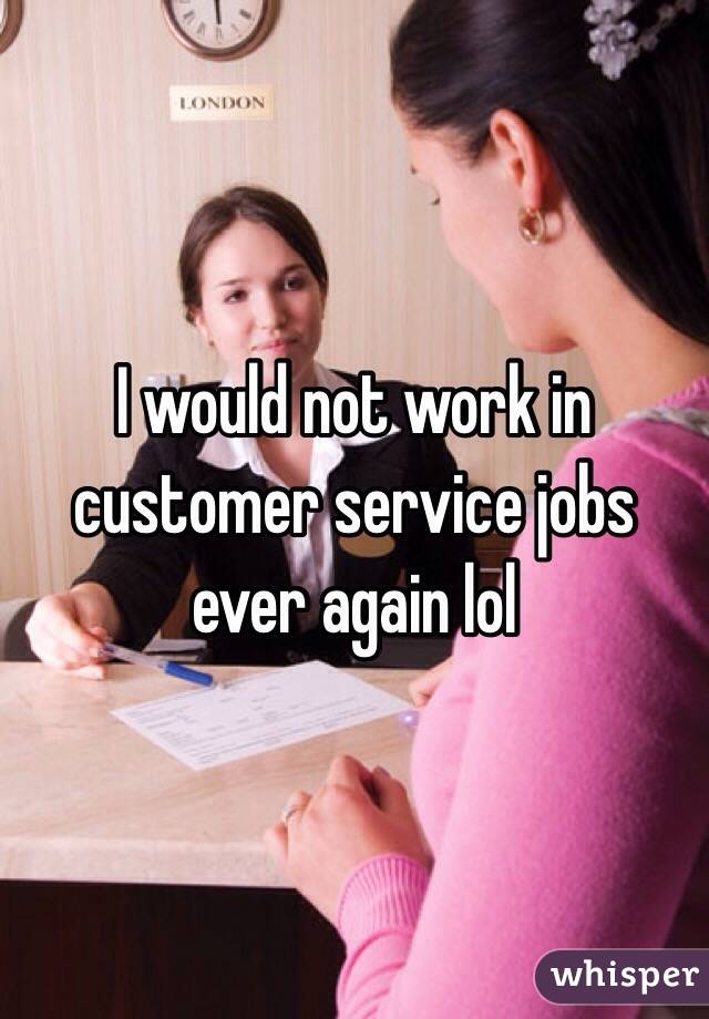 I would not work in customer service jobs ever again lol 