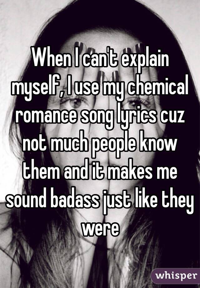 When I can't explain myself, I use my chemical romance song lyrics cuz not much people know them and it makes me sound badass just like they were