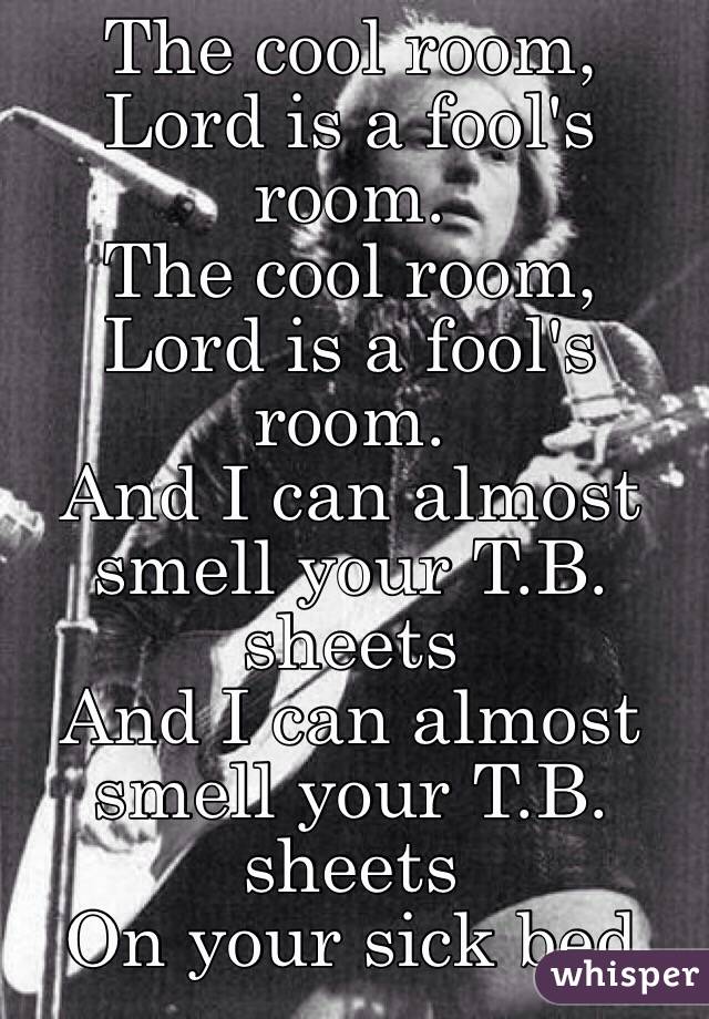 The cool room, Lord is a fool's room.
The cool room, Lord is a fool's room.
And I can almost smell your T.B. sheets
And I can almost smell your T.B. sheets
On your sick bed