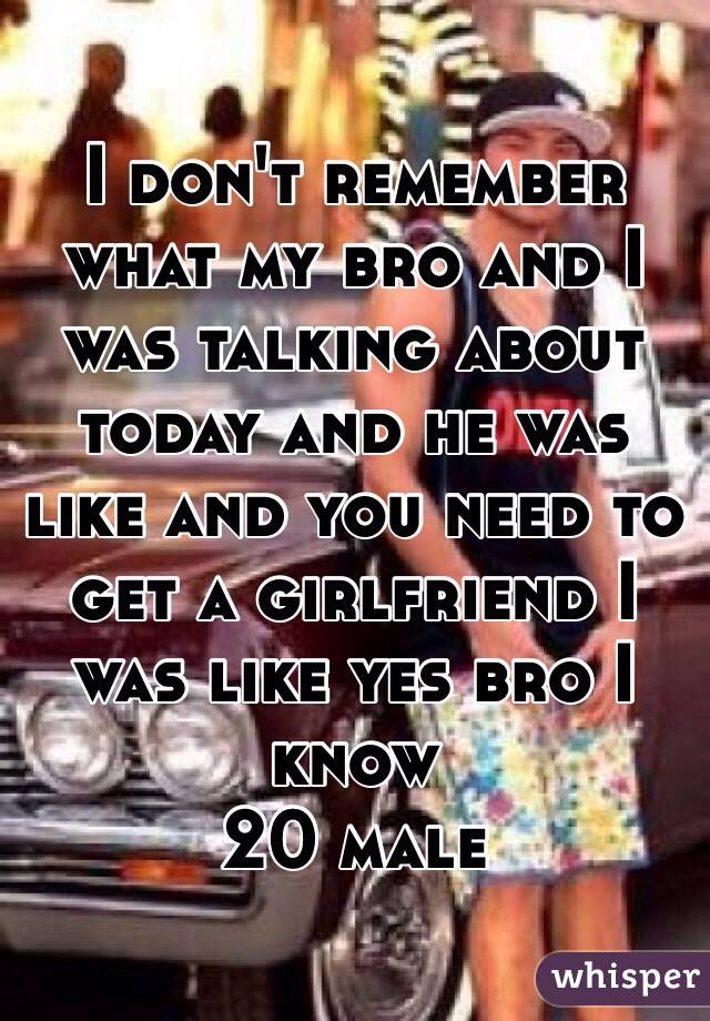 I don't remember what my bro and I was talking about today and he was like and you need to get a girlfriend I was like yes bro I know 
20 male