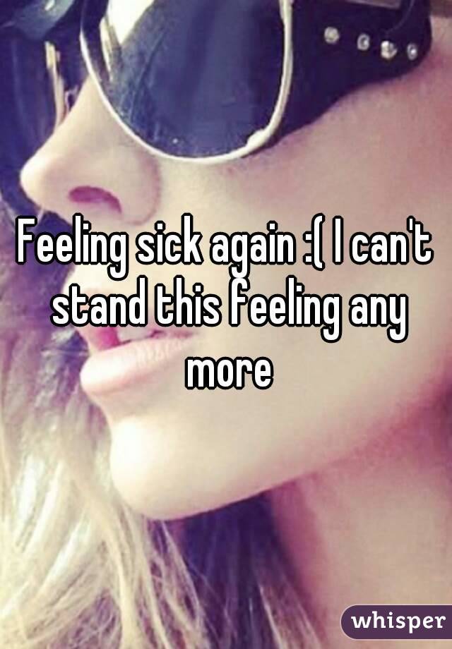 Feeling sick again :( I can't stand this feeling any more