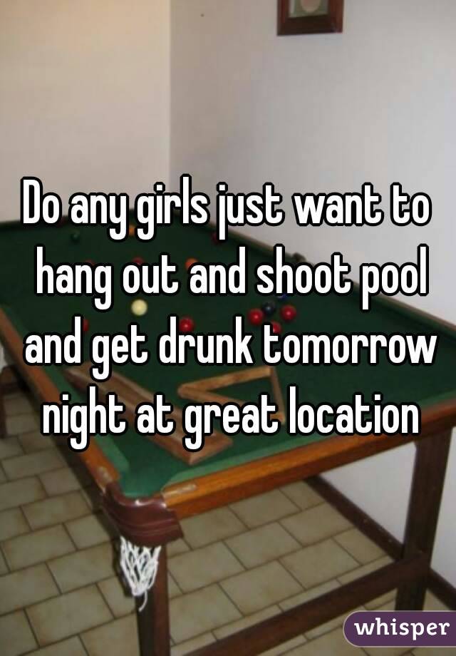 Do any girls just want to hang out and shoot pool and get drunk tomorrow night at great location