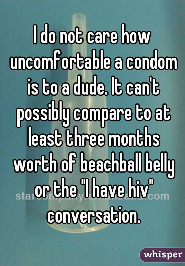 I do not care how uncomfortable a condom is to a dude. It can't possibly compare to at least three months worth of beachball belly or the "I have hiv" conversation.
