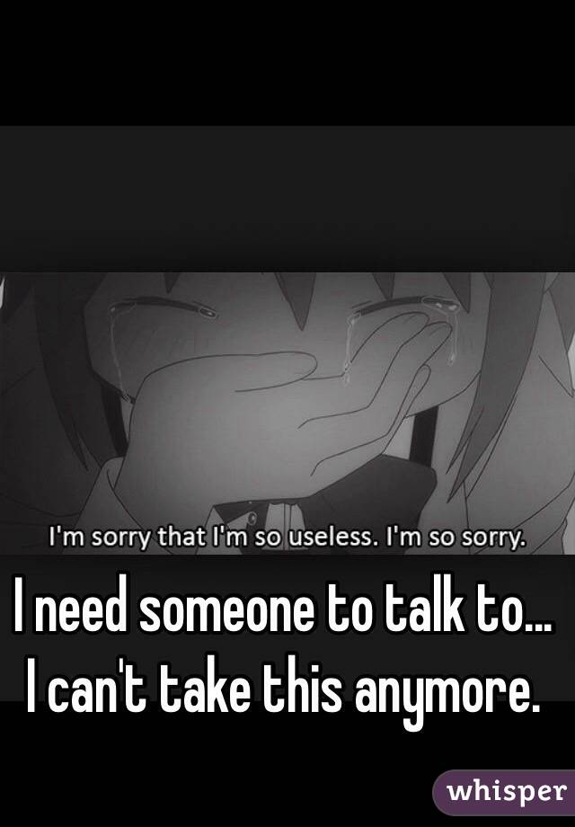 I need someone to talk to... I can't take this anymore. 