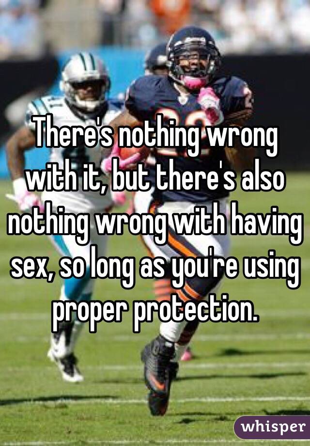 There's nothing wrong with it, but there's also nothing wrong with having sex, so long as you're using proper protection. 
