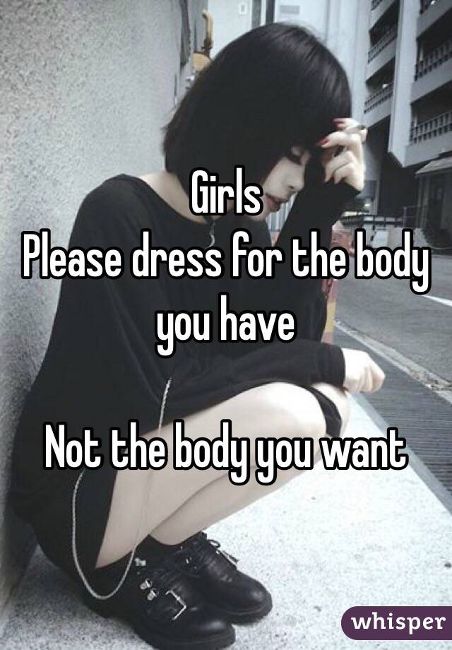 Girls 
Please dress for the body you have 

Not the body you want 