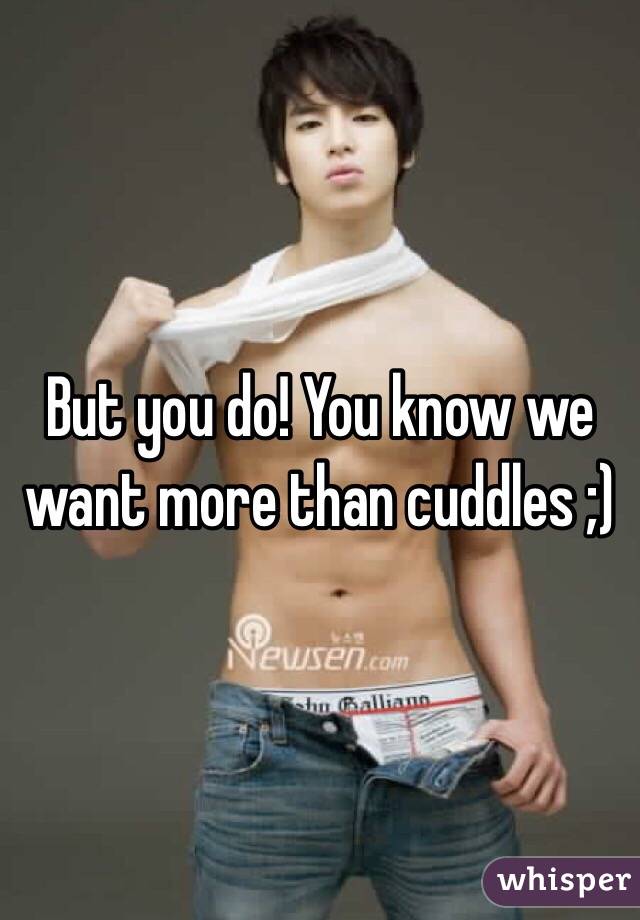But you do! You know we want more than cuddles ;)