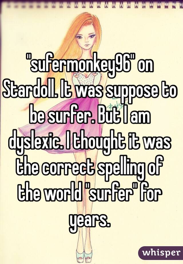 "sufermonkey96" on Stardoll. It was suppose to be surfer. But I am dyslexic. I thought it was the correct spelling of  the world "surfer" for years. 