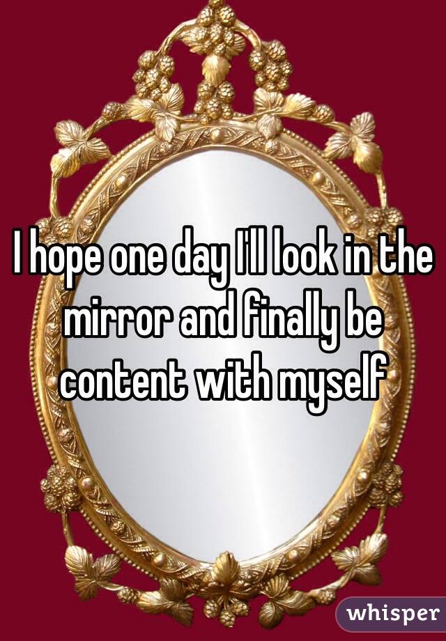 I hope one day I'll look in the mirror and finally be content with myself
