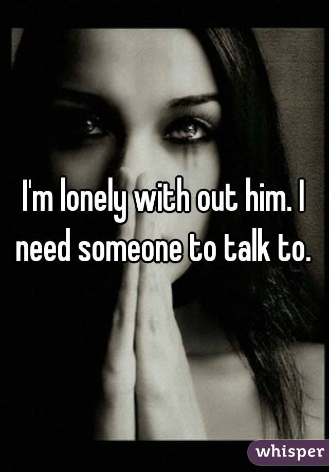 I'm lonely with out him. I need someone to talk to. 