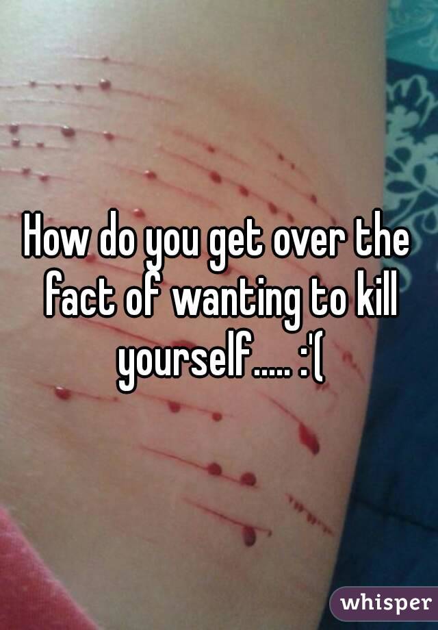 How do you get over the fact of wanting to kill yourself..... :'(