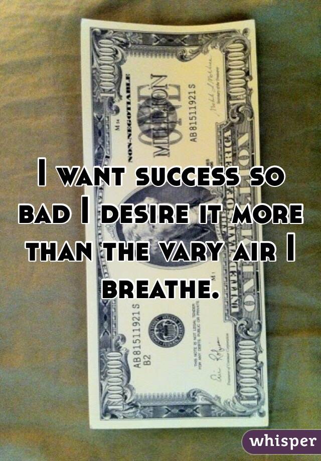 I want success so bad I desire it more than the vary air I breathe.