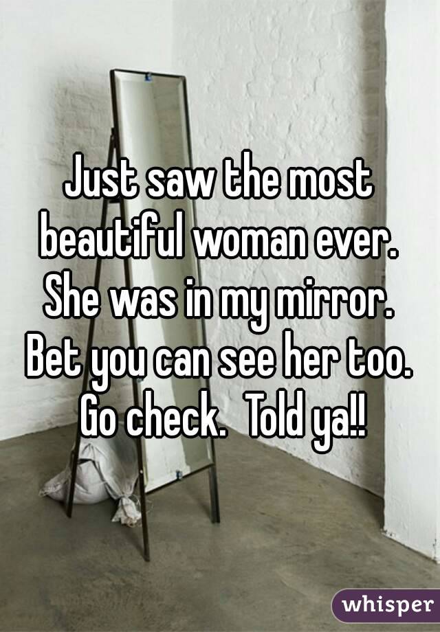 Just saw the most beautiful woman ever.  She was in my mirror.  Bet you can see her too.  Go check.  Told ya!!