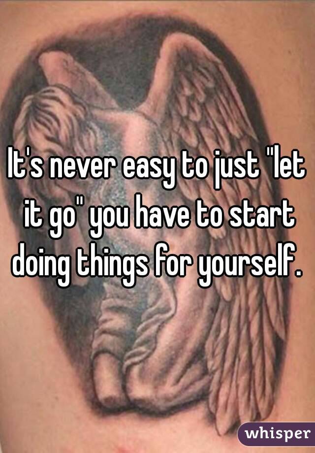 It's never easy to just "let it go" you have to start doing things for yourself. 