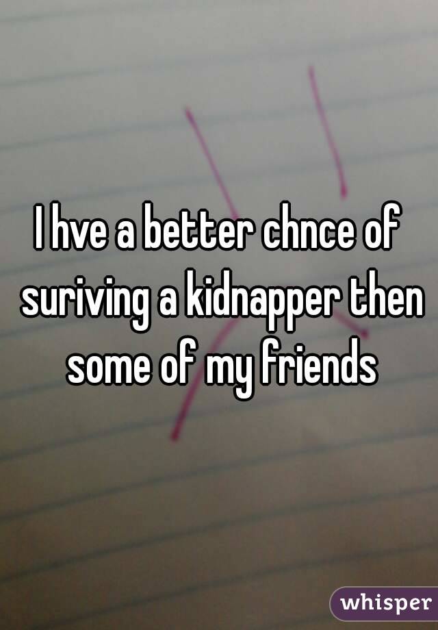 I hve a better chnce of suriving a kidnapper then some of my friends