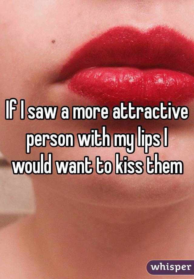 If I saw a more attractive person with my lips I would want to kiss them