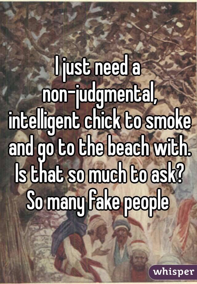 I just need a non-judgmental, intelligent chick to smoke and go to the beach with. Is that so much to ask? So many fake people 