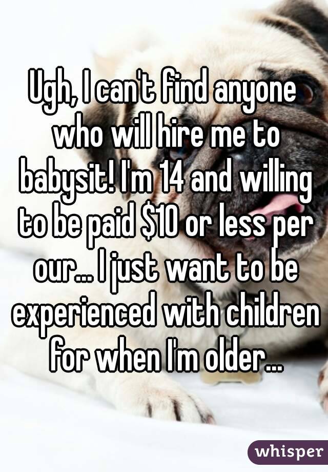 Ugh, I can't find anyone who will hire me to babysit! I'm 14 and willing to be paid $10 or less per our... I just want to be experienced with children for when I'm older...