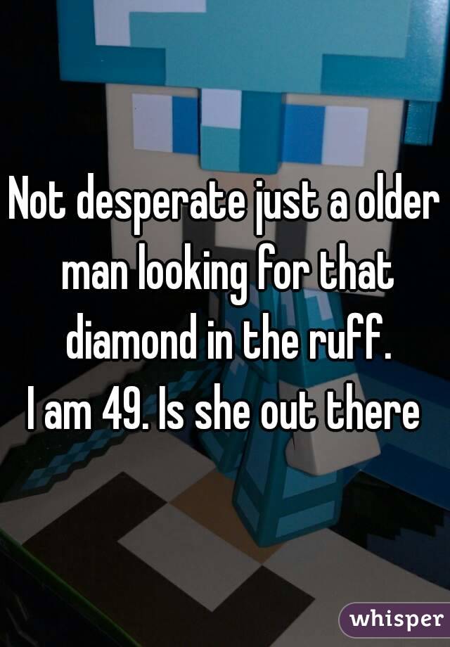 Not desperate just a older man looking for that diamond in the ruff.
I am 49. Is she out there