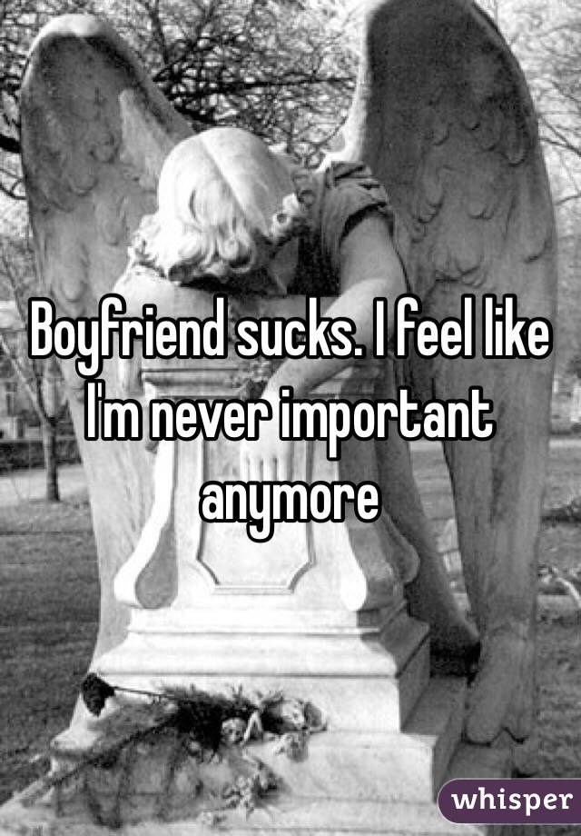 Boyfriend sucks. I feel like I'm never important anymore 