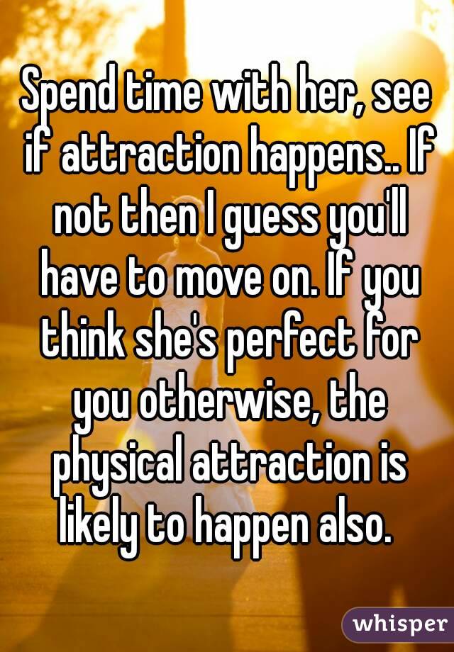 Spend time with her, see if attraction happens.. If not then I guess you'll have to move on. If you think she's perfect for you otherwise, the physical attraction is likely to happen also. 