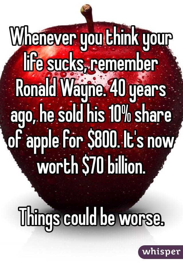 Whenever you think your life sucks, remember Ronald Wayne. 40 years ago, he sold his 10% share of apple for $800. It's now worth $70 billion. 

Things could be worse.