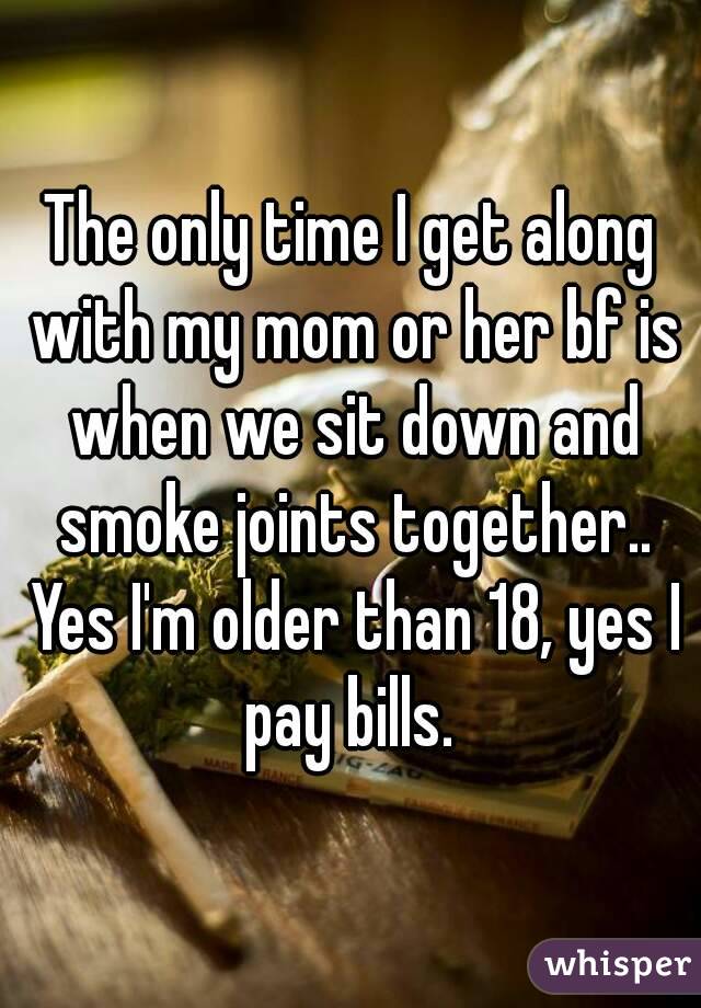 The only time I get along with my mom or her bf is when we sit down and smoke joints together.. Yes I'm older than 18, yes I pay bills. 