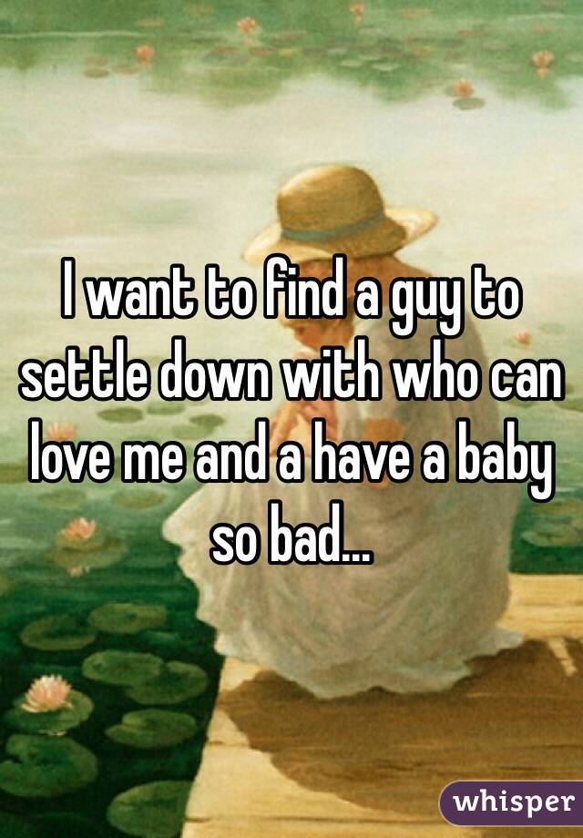 I want to find a guy to settle down with who can love me and a have a baby so bad... 