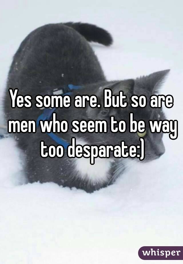 Yes some are. But so are men who seem to be way too desparate:)