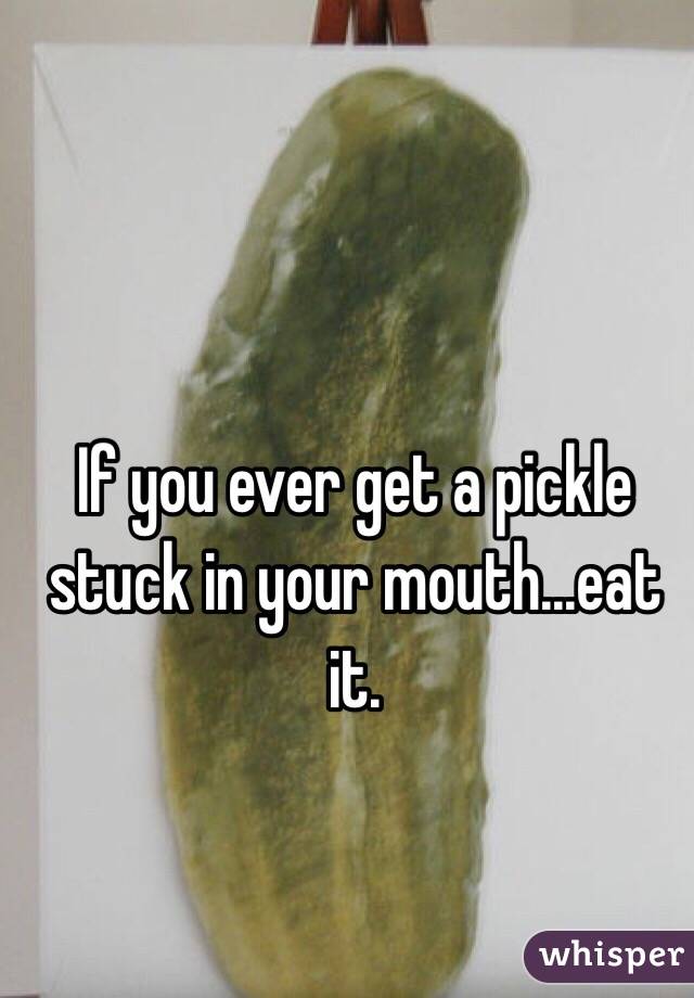 If you ever get a pickle stuck in your mouth...eat it. 