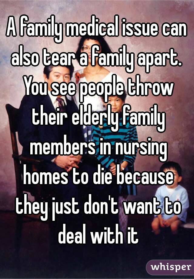 A family medical issue can also tear a family apart.  You see people throw their elderly family members in nursing homes to die because they just don't want to deal with it