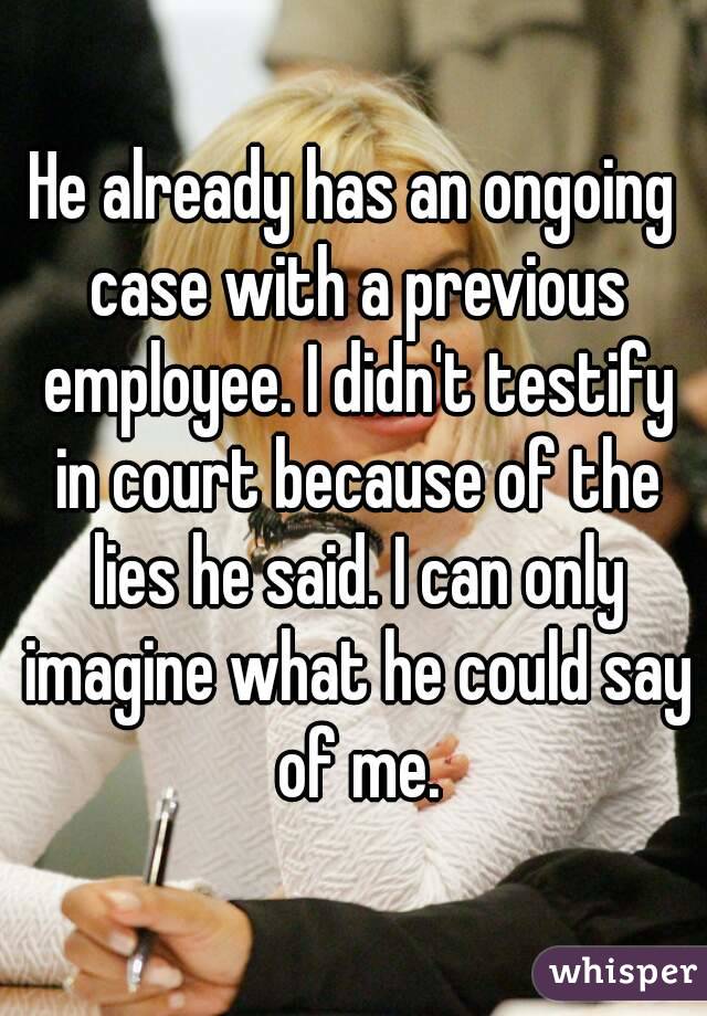 He already has an ongoing case with a previous employee. I didn't testify in court because of the lies he said. I can only imagine what he could say of me.