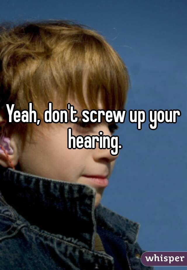 Yeah, don't screw up your hearing.