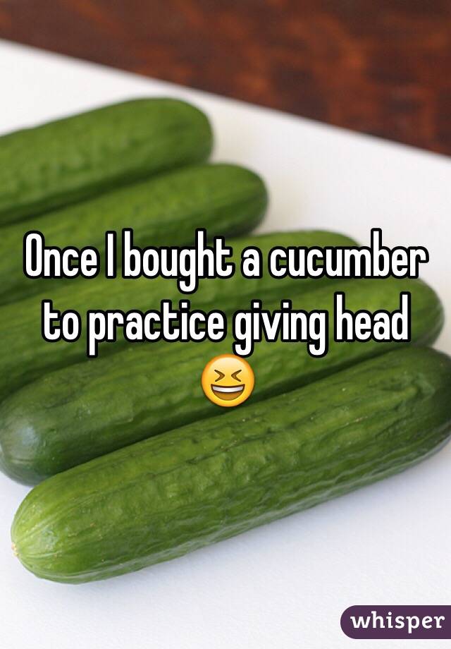 Once I bought a cucumber to practice giving head 😆