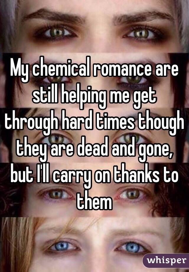 My chemical romance are still helping me get through hard times though they are dead and gone, but I'll carry on thanks to them