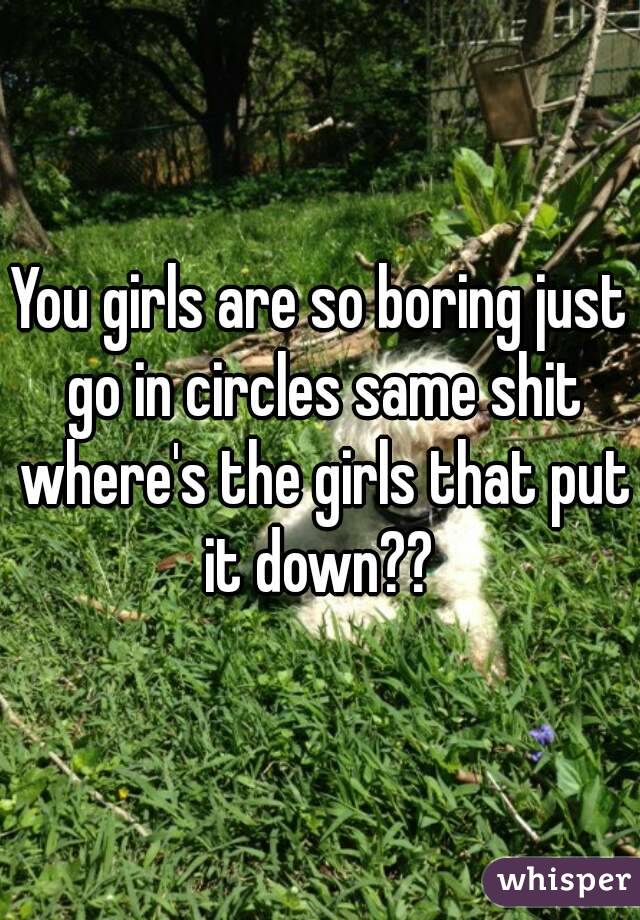 You girls are so boring just go in circles same shit where's the girls that put it down?? 